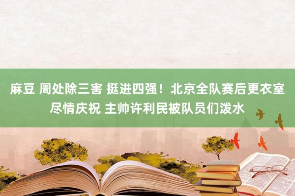 麻豆 周处除三害 挺进四强！北京全队赛后更衣室尽情庆祝 主帅许利民被队员们泼水