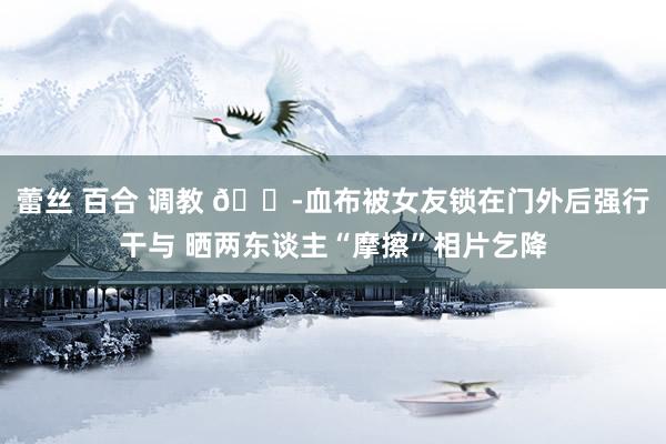 蕾丝 百合 调教 😭血布被女友锁在门外后强行干与 晒两东谈主“摩擦”相片乞降
