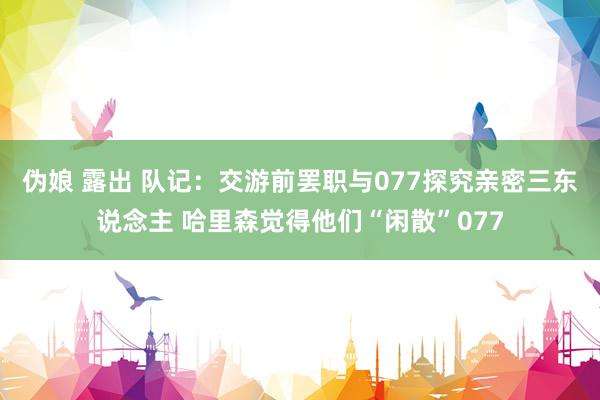伪娘 露出 队记：交游前罢职与077探究亲密三东说念主 哈里森觉得他们“闲散”077