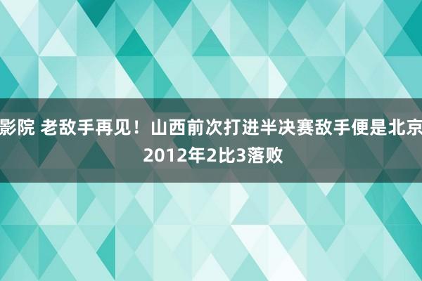 影院 老敌手再见！山西前次打进半决赛敌手便是北京 2012年2比3落败