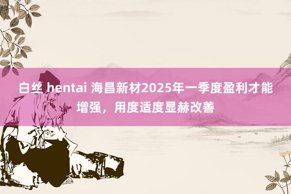 白丝 hentai 海昌新材2025年一季度盈利才能增强，用度适度显赫改善