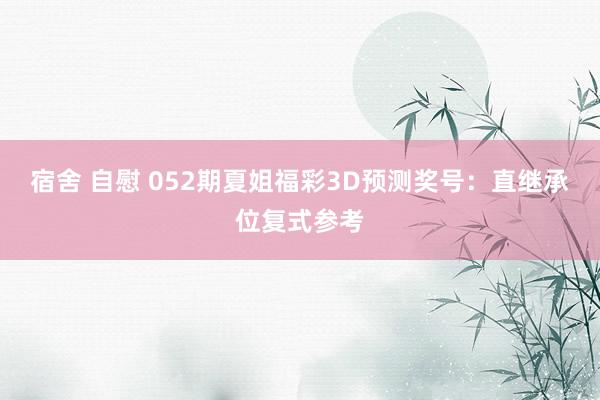 宿舍 自慰 052期夏姐福彩3D预测奖号：直继承位复式参考
