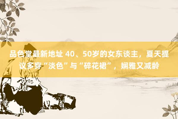 品色堂最新地址 40、50岁的女东谈主，夏天提议多穿“淡色”与“碎花裙”，娴雅又减龄