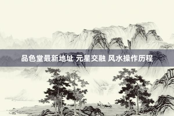 品色堂最新地址 元星交融 风水操作历程