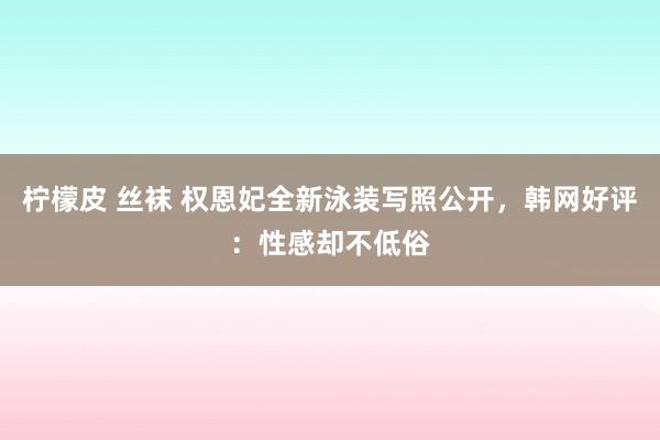 柠檬皮 丝袜 权恩妃全新泳装写照公开，韩网好评：性感却不低俗