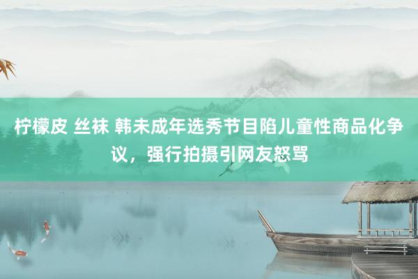柠檬皮 丝袜 韩未成年选秀节目陷儿童性商品化争议，强行拍摄引网友怒骂