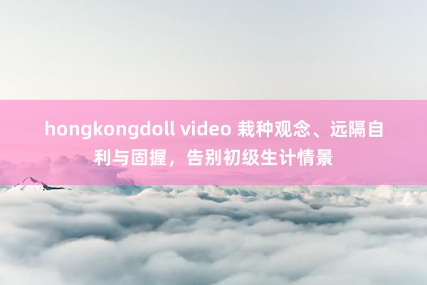 hongkongdoll video 栽种观念、远隔自利与固握，告别初级生计情景