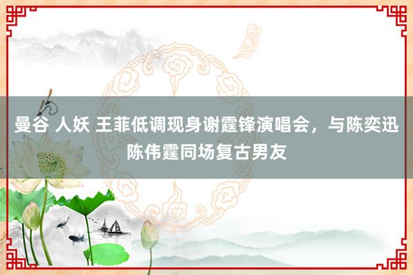 曼谷 人妖 王菲低调现身谢霆锋演唱会，与陈奕迅陈伟霆同场复古男友