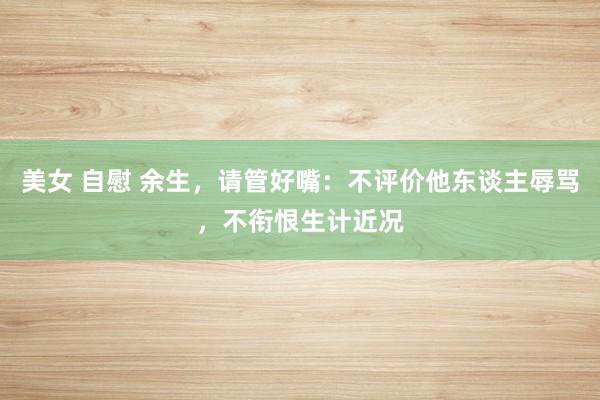 美女 自慰 余生，请管好嘴：不评价他东谈主辱骂，不衔恨生计近况